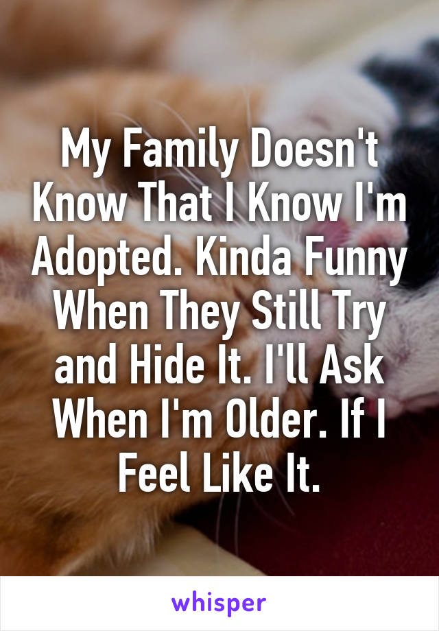 My Family Doesn't Know That I Know I'm Adopted. Kinda Funny When They Still Try and Hide It. I'll Ask When I'm Older. If I Feel Like It.