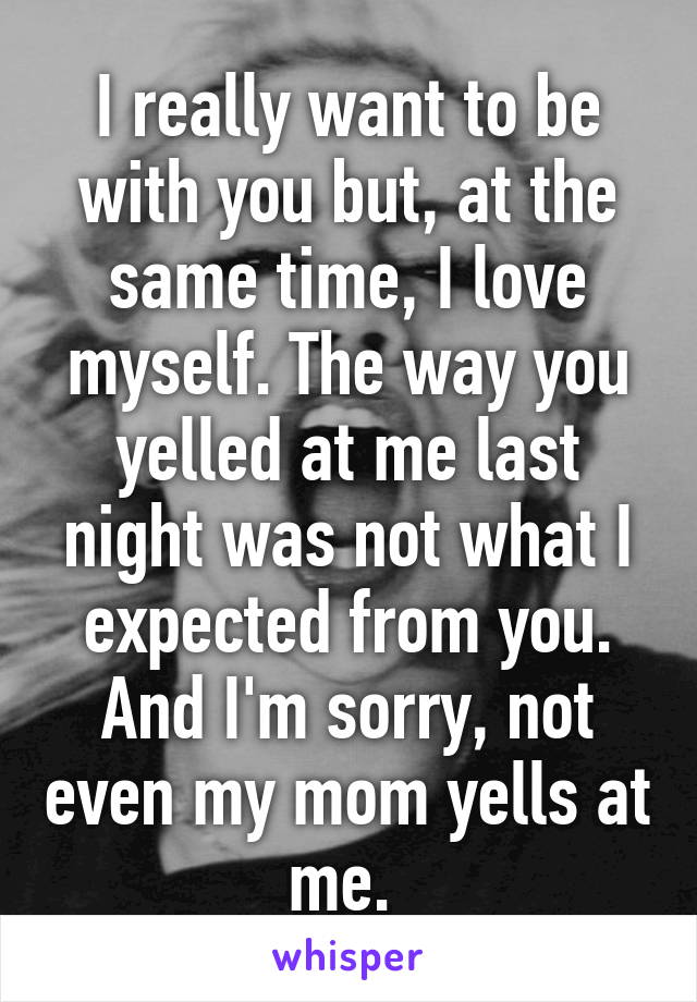 I really want to be with you but, at the same time, I love myself. The way you yelled at me last night was not what I expected from you. And I'm sorry, not even my mom yells at me. 