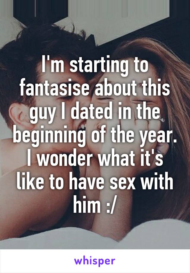 I'm starting to fantasise about this guy I dated in the beginning of the year. I wonder what it's like to have sex with him :/