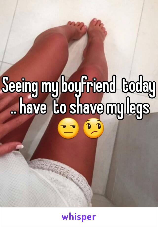 Seeing my boyfriend  today .. have  to shave my legs 😒😞