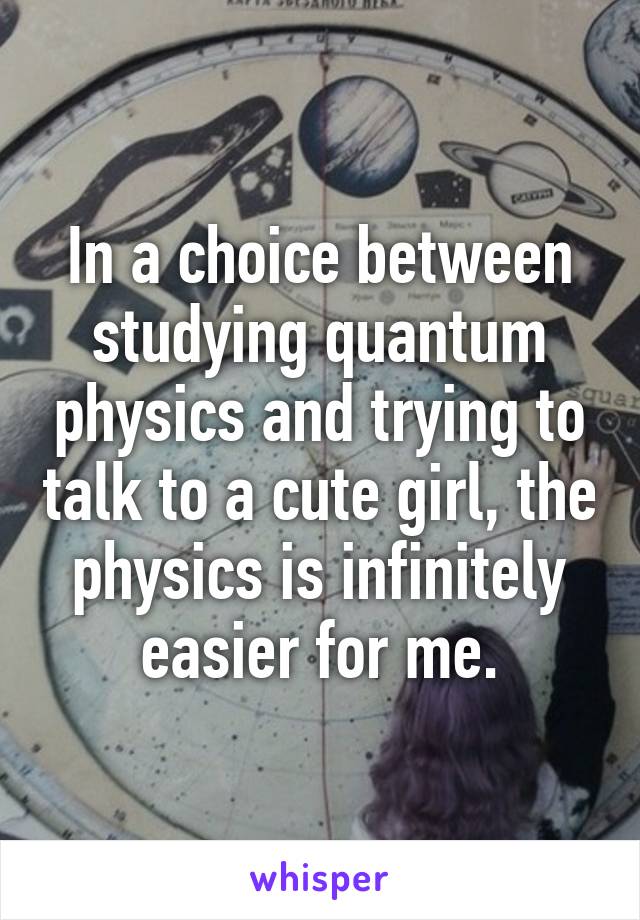 In a choice between studying quantum physics and trying to talk to a cute girl, the physics is infinitely easier for me.