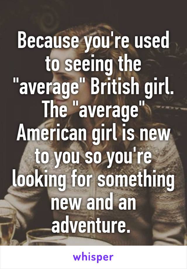 Because you're used to seeing the "average" British girl. The "average" American girl is new to you so you're looking for something new and an adventure. 