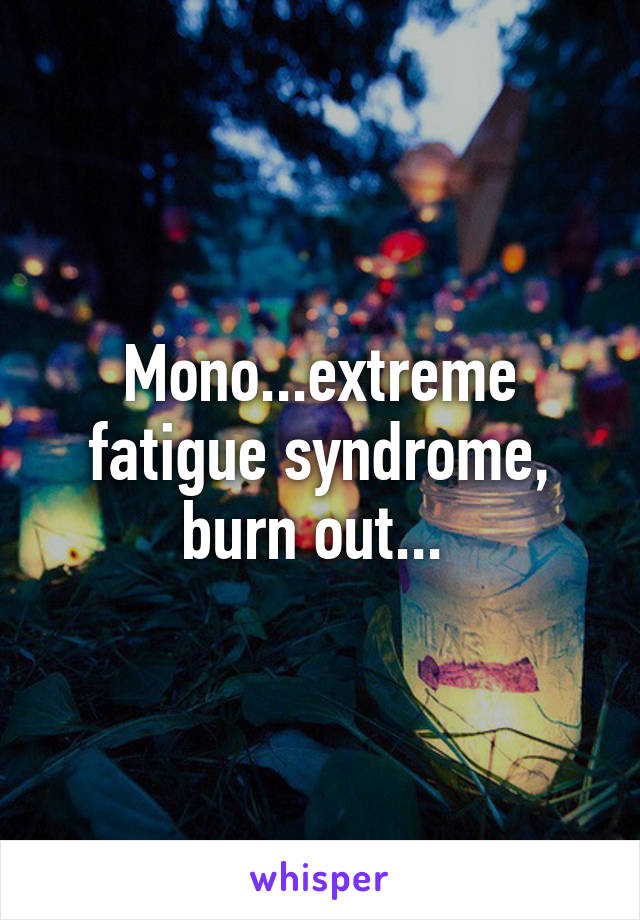 Mono...extreme fatigue syndrome, burn out... 