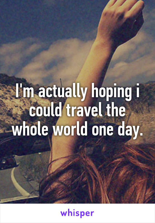 I'm actually hoping i could travel the whole world one day.