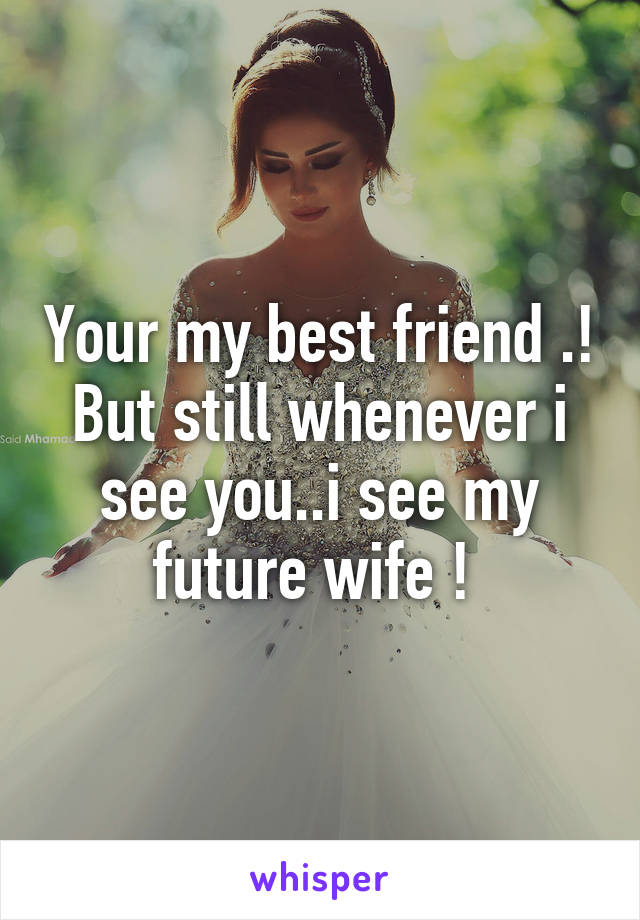 Your my best friend .! But still whenever i see you..i see my future wife ! 