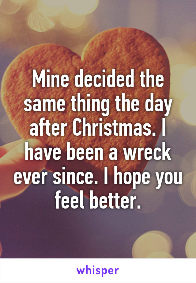 Mine decided the same thing the day after Christmas. I have been a wreck ever since. I hope you feel better.