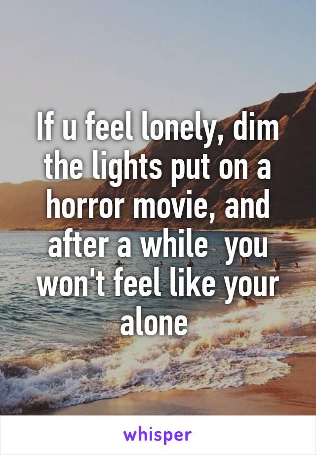 If u feel lonely, dim the lights put on a horror movie, and after a while  you won't feel like your alone 