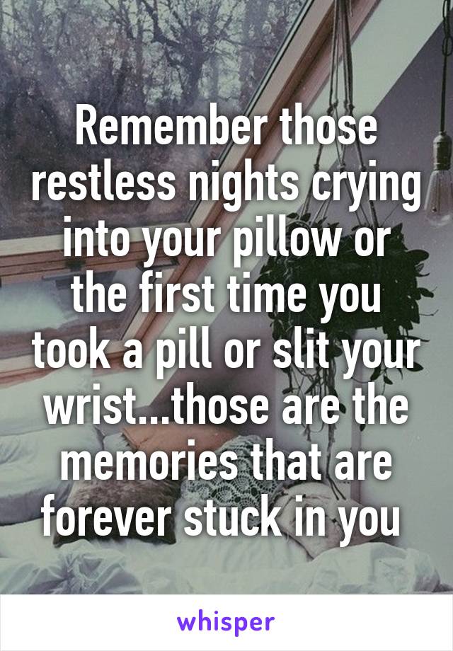 Remember those restless nights crying into your pillow or the first time you took a pill or slit your wrist...those are the memories that are forever stuck in you 