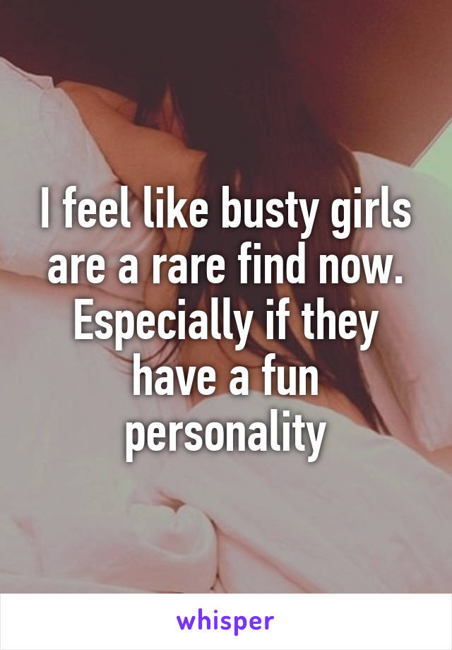 I feel like busty girls are a rare find now. Especially if they have a fun personality