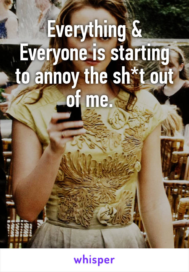 Everything & Everyone is starting to annoy the sh*t out of me.  





