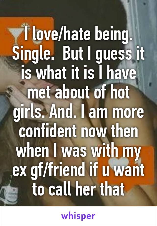 I love/hate being. Single.  But I guess it is what it is I have met about of hot girls. And. I am more confident now then when I was with my ex gf/friend if u want to call her that