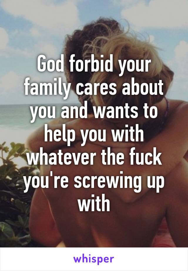 God forbid your family cares about you and wants to help you with whatever the fuck you're screwing up with