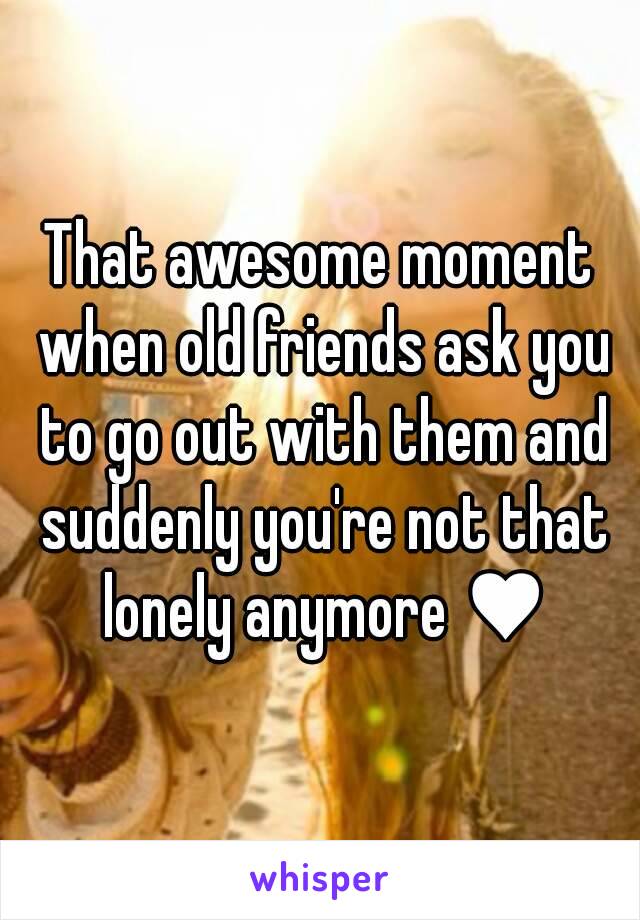 That awesome moment when old friends ask you to go out with them and suddenly you're not that lonely anymore ♥