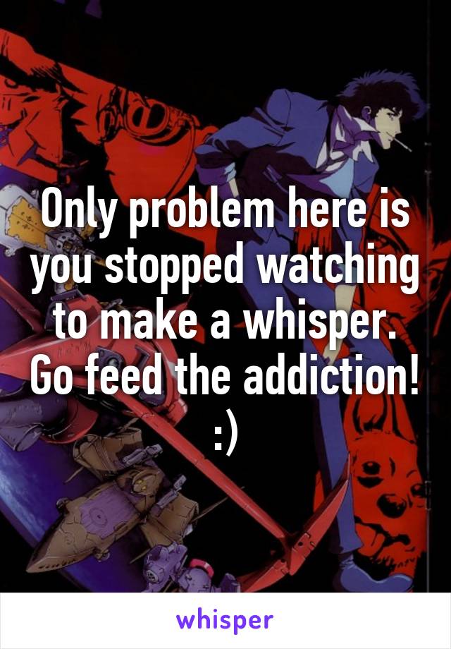 Only problem here is you stopped watching to make a whisper. Go feed the addiction! :)