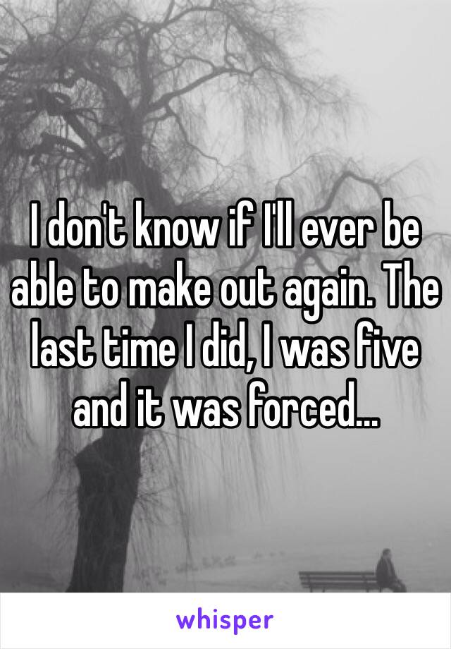 I don't know if I'll ever be able to make out again. The last time I did, I was five and it was forced...