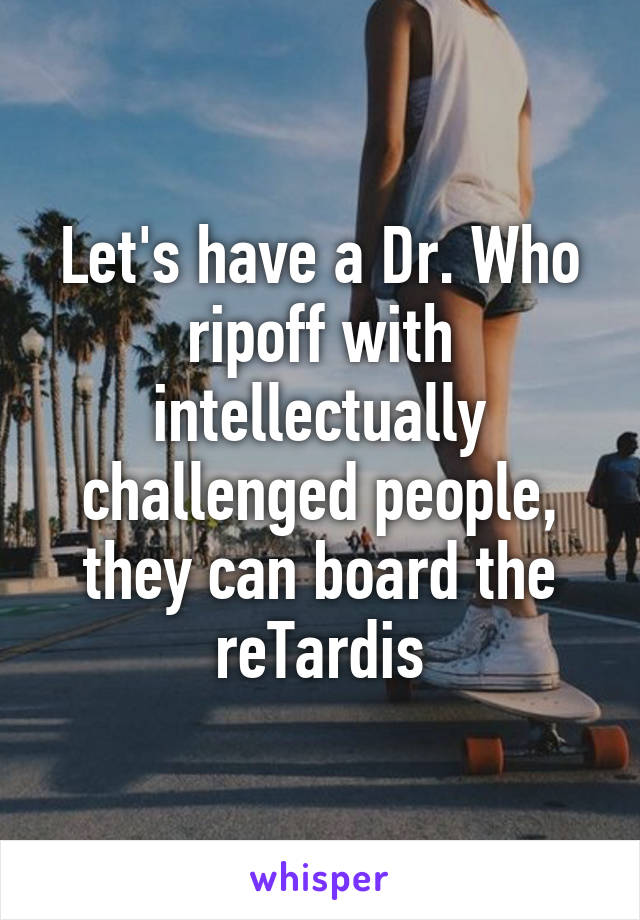 Let's have a Dr. Who ripoff with intellectually challenged people, they can board the reTardis