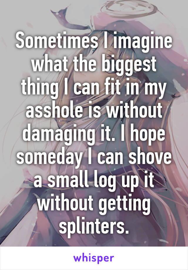 Sometimes I imagine what the biggest thing I can fit in my asshole is without damaging it. I hope someday I can shove a small log up it without getting splinters.