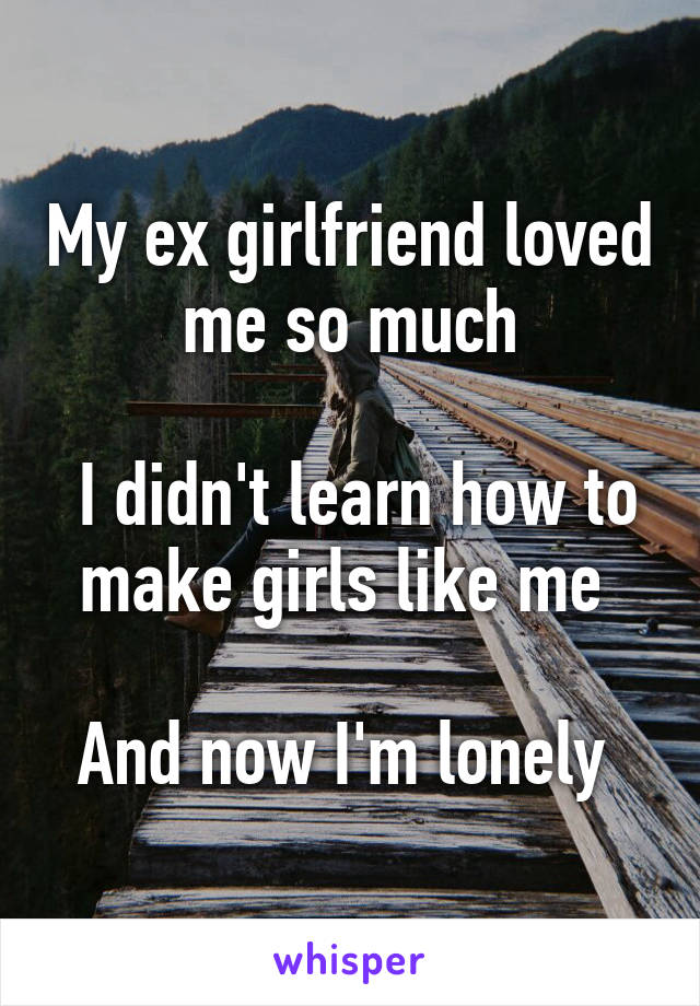 My ex girlfriend loved me so much

 I didn't learn how to make girls like me 

And now I'm lonely 