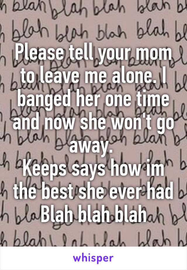 Please tell your mom to leave me alone. I banged her one time and now she won't go away. 
Keeps says how im the best she ever had
Blah blah blah