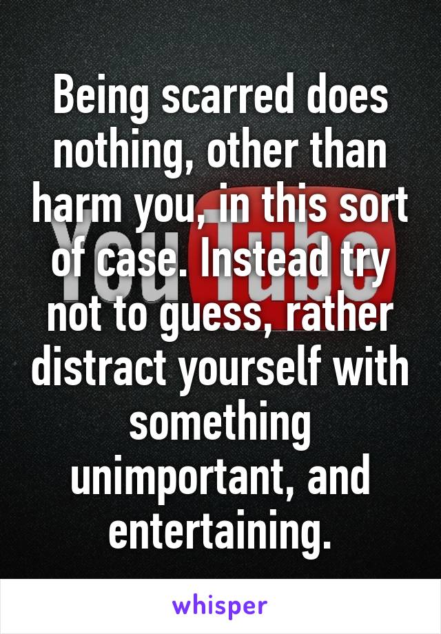 Being scarred does nothing, other than harm you, in this sort of case. Instead try not to guess, rather distract yourself with something unimportant, and entertaining.