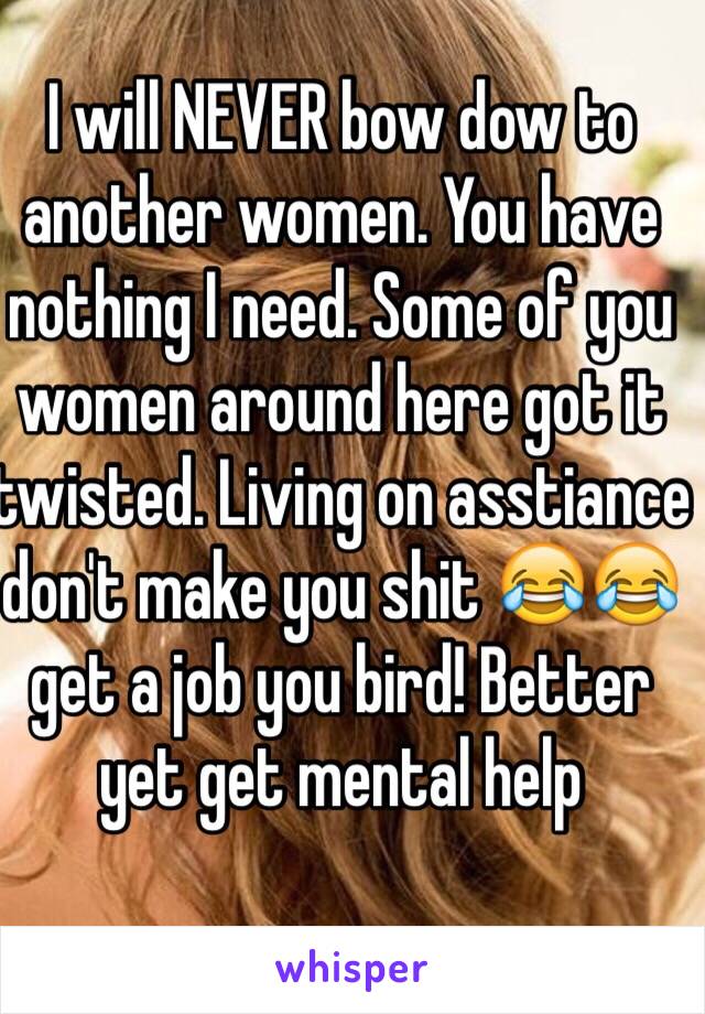 I will NEVER bow dow to another women. You have nothing I need. Some of you women around here got it twisted. Living on asstiance   don't make you shit 😂😂 get a job you bird! Better yet get mental help 