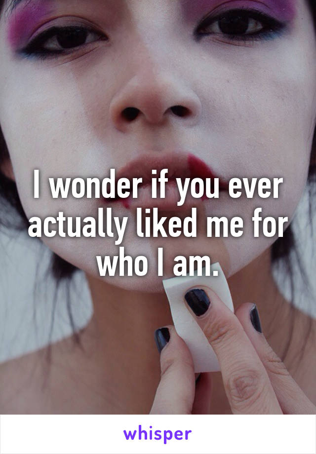 I wonder if you ever actually liked me for who I am.