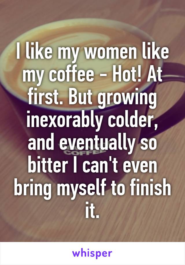 I like my women like my coffee - Hot! At first. But growing inexorably colder, and eventually so bitter I can't even bring myself to finish it.