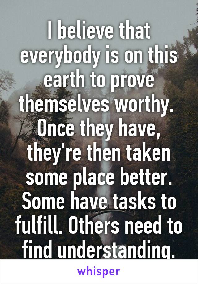 I believe that everybody is on this earth to prove themselves worthy.  Once they have, they're then taken some place better.
Some have tasks to fulfill. Others need to find understanding.