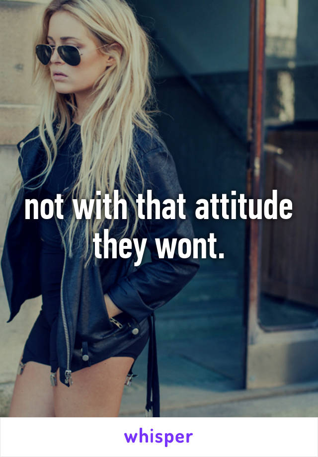 not with that attitude they wont.