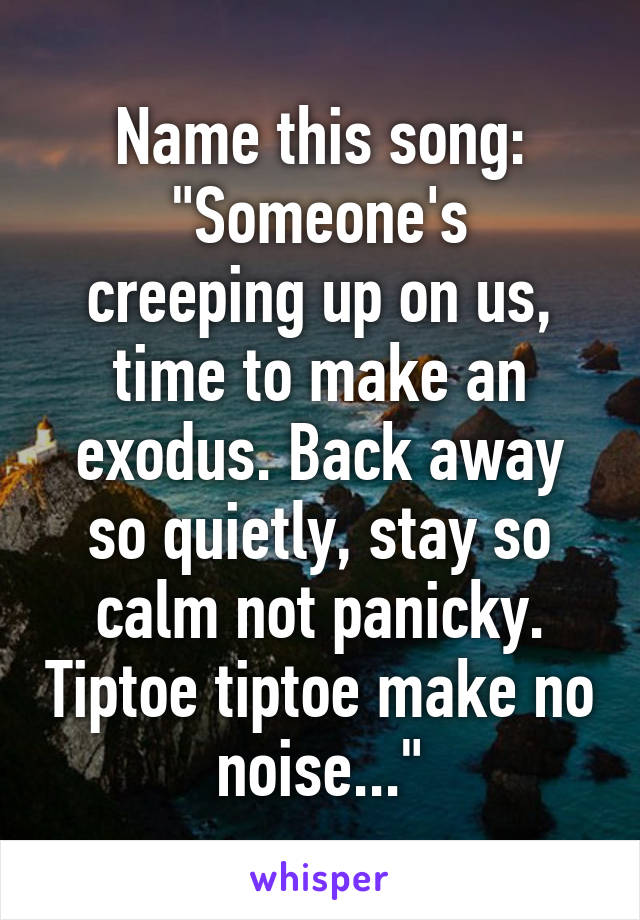 Name this song:
"Someone's creeping up on us, time to make an exodus. Back away so quietly, stay so calm not panicky. Tiptoe tiptoe make no noise..."