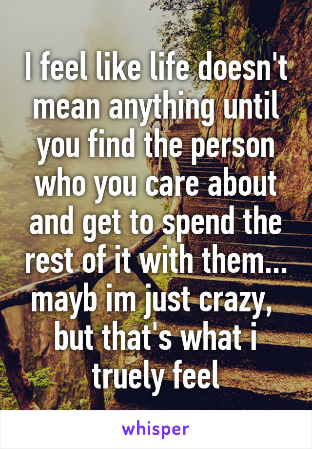 I feel like life doesn't mean anything until you find the person who you care about and get to spend the rest of it with them... mayb im just crazy,  but that's what i truely feel