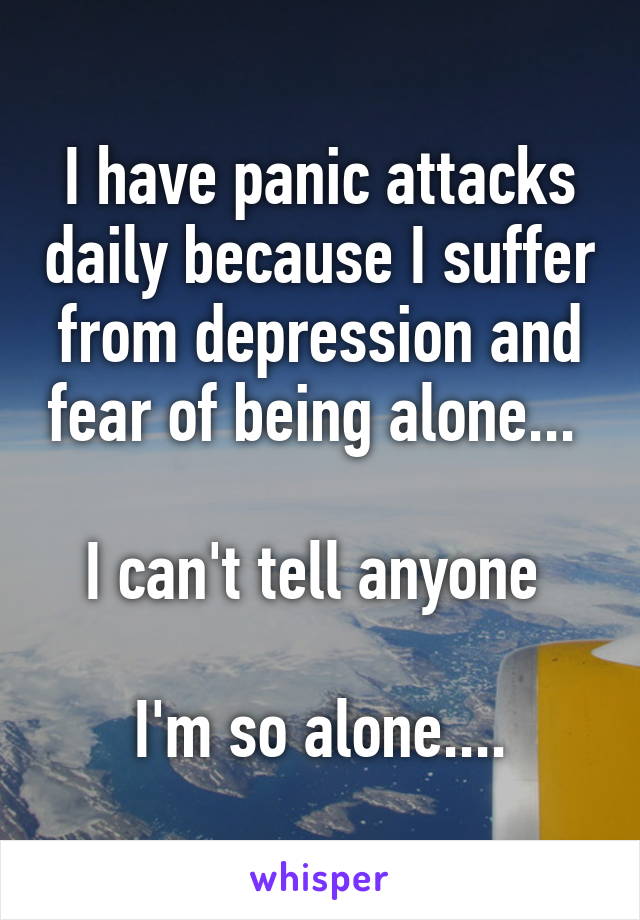 I have panic attacks daily because I suffer from depression and fear of being alone... 

I can't tell anyone 

I'm so alone....