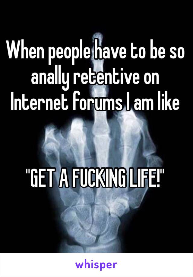 When people have to be so anally retentive on Internet forums I am like


"GET A FUCKING LIFE!" 