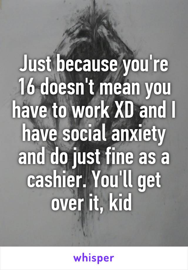 Just because you're 16 doesn't mean you have to work XD and I have social anxiety and do just fine as a cashier. You'll get over it, kid 