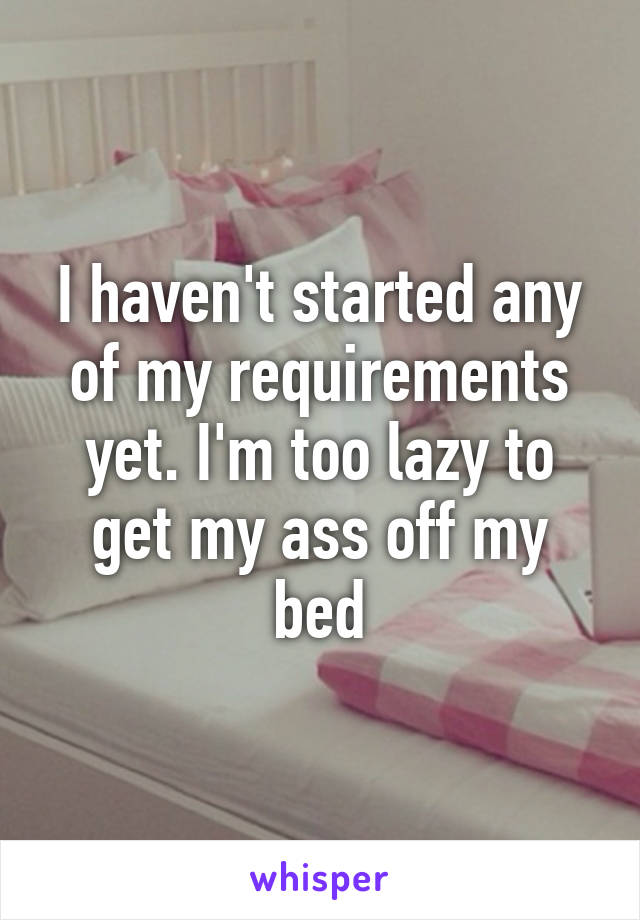 I haven't started any of my requirements yet. I'm too lazy to get my ass off my bed