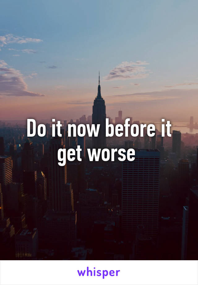 Do it now before it get worse 