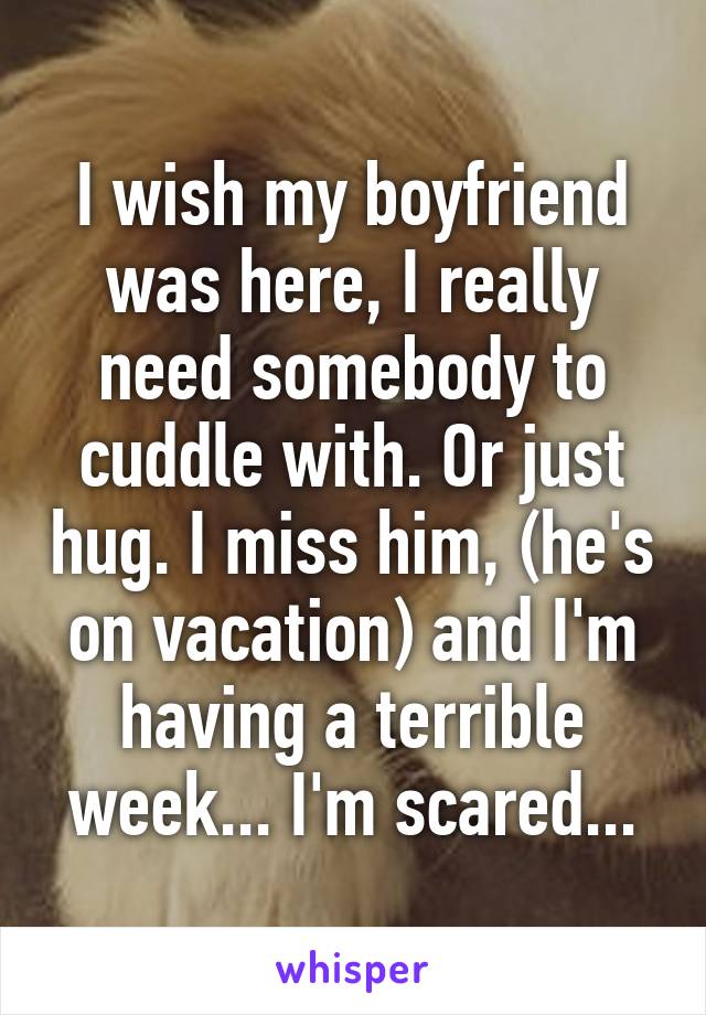 I wish my boyfriend was here, I really need somebody to cuddle with. Or just hug. I miss him, (he's on vacation) and I'm having a terrible week... I'm scared...