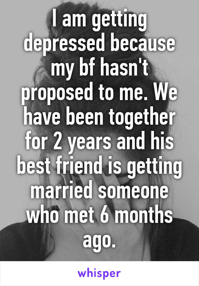 I am getting depressed because my bf hasn't proposed to me. We have been together for 2 years and his best friend is getting married someone who met 6 months ago.
