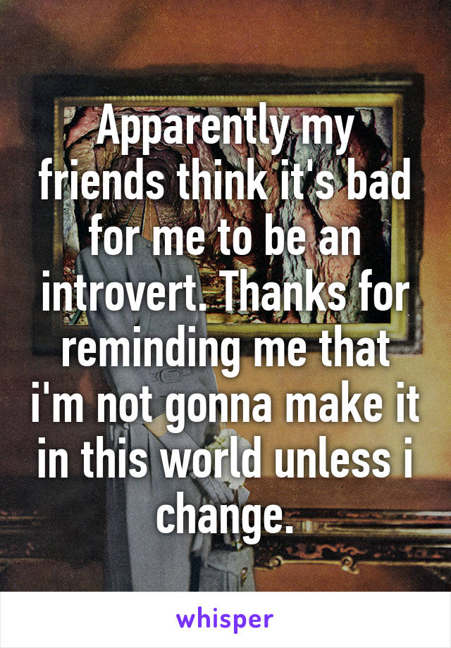 Apparently my friends think it's bad for me to be an introvert. Thanks for reminding me that i'm not gonna make it in this world unless i change.