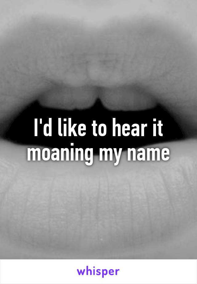 I'd like to hear it moaning my name