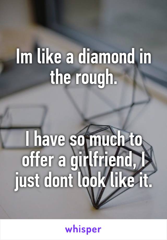 Im like a diamond in the rough.


I have so much to offer a girlfriend, I just dont look like it.