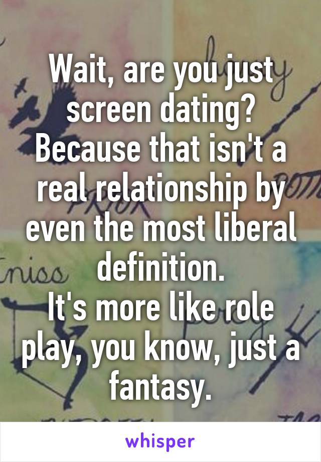 Wait, are you just screen dating? Because that isn't a real relationship by even the most liberal definition.
It's more like role play, you know, just a fantasy.