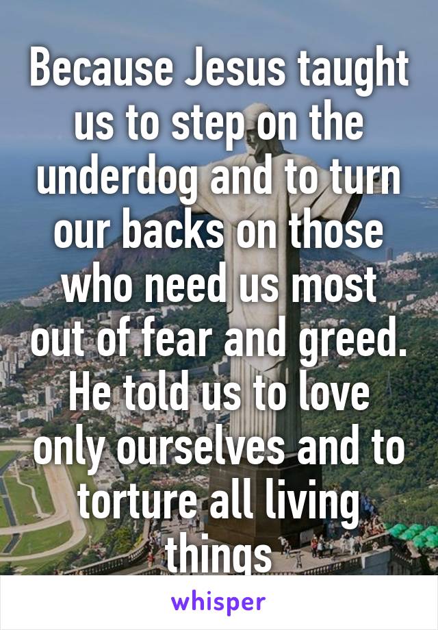 Because Jesus taught us to step on the underdog and to turn our backs on those who need us most out of fear and greed. He told us to love only ourselves and to torture all living things