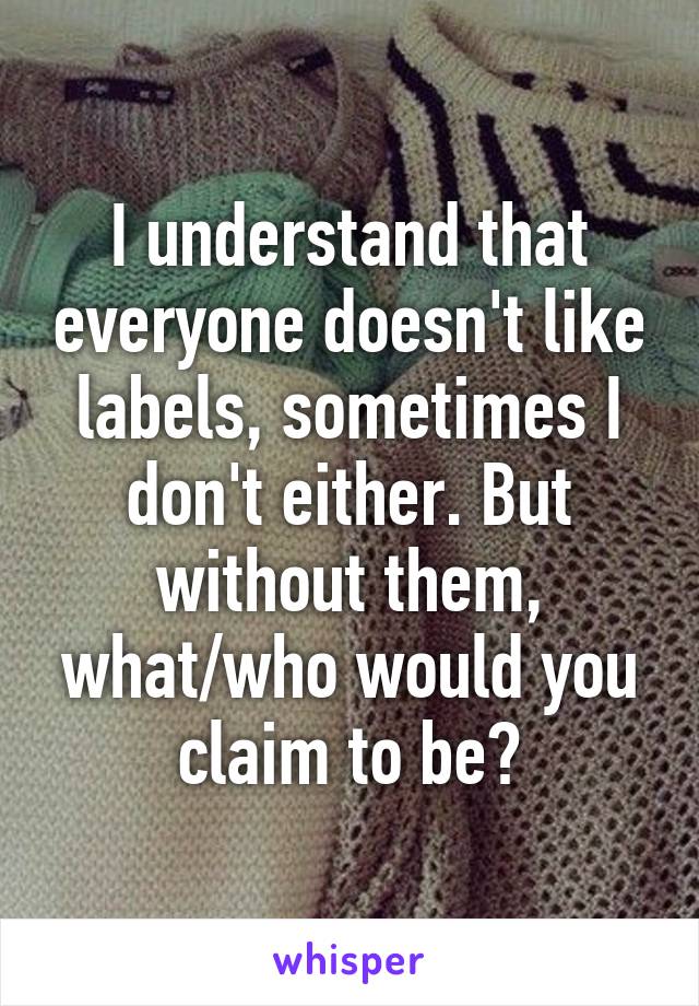 I understand that everyone doesn't like labels, sometimes I don't either. But without them, what/who would you claim to be?