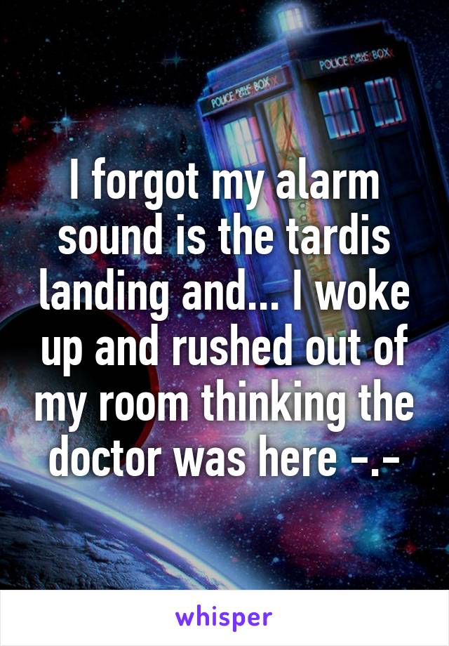 I forgot my alarm sound is the tardis landing and... I woke up and rushed out of my room thinking the doctor was here -.-