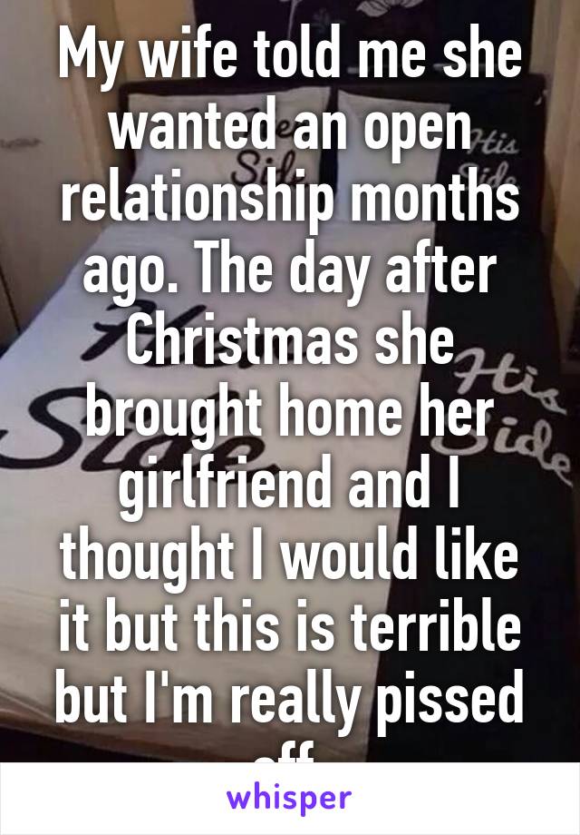 My wife told me she wanted an open relationship months ago. The day after Christmas she brought home her girlfriend and I thought I would like it but this is terrible but I'm really pissed off.