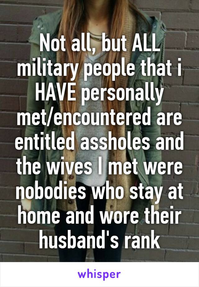 Not all, but ALL military people that i HAVE personally met/encountered are entitled assholes and the wives I met were nobodies who stay at home and wore their husband's rank