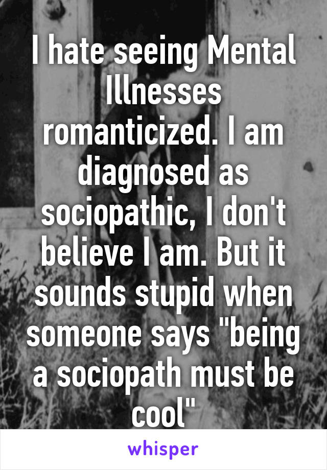 I hate seeing Mental Illnesses romanticized. I am diagnosed as sociopathic, I don't believe I am. But it sounds stupid when someone says "being a sociopath must be cool"