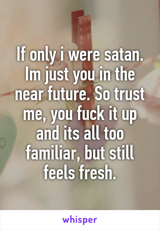 If only i were satan. Im just you in the near future. So trust me, you fuck it up and its all too familiar, but still feels fresh.