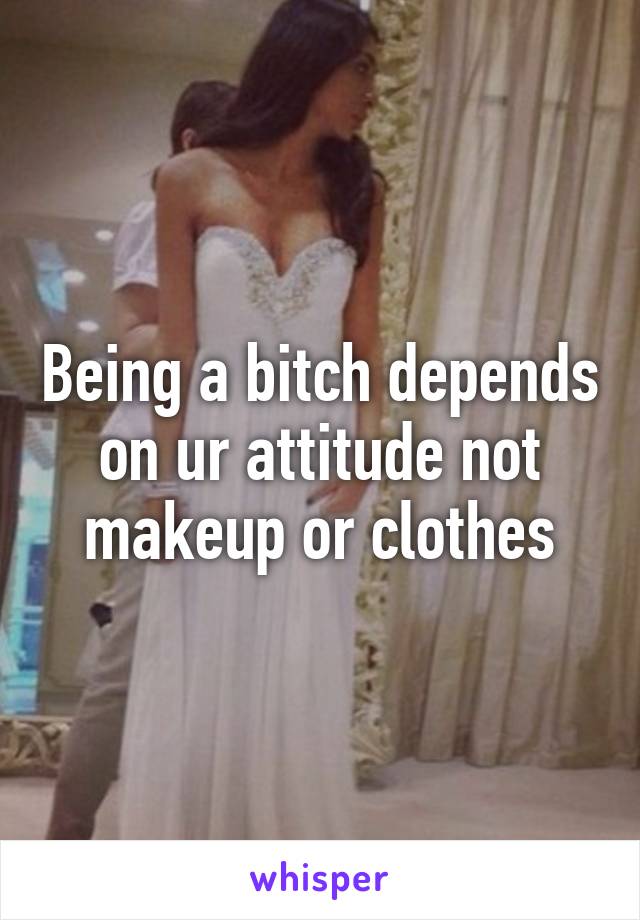 Being a bitch depends on ur attitude not makeup or clothes